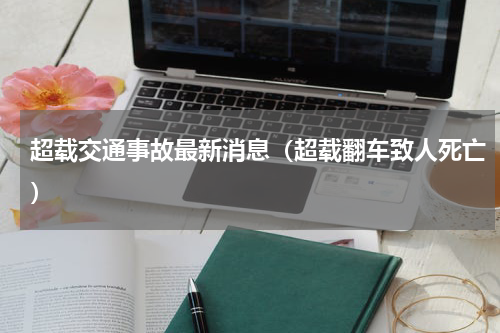 超载交通事故最新消息（超载翻车致人死亡）