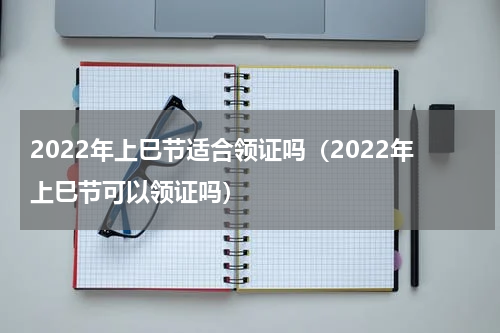 2022年上巳节适合领证吗（2022年上巳节可以领证吗）