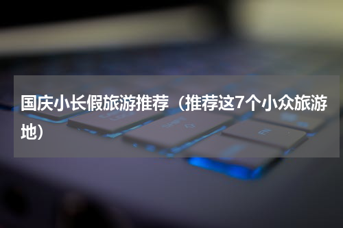国庆小长假旅游推荐（推荐这7个小众旅游地）
