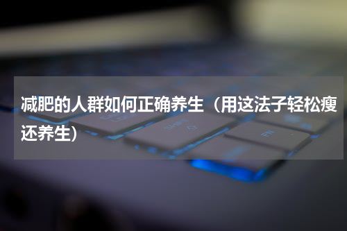 减肥的人群如何正确养生（用这法子轻松瘦还养生）