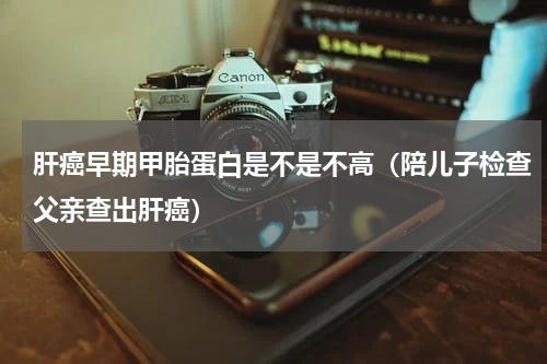 肝癌早期甲胎蛋白是不是不高（陪儿子检查父亲查出肝癌）