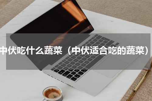 中伏吃什么蔬菜（中伏适合吃的蔬菜）