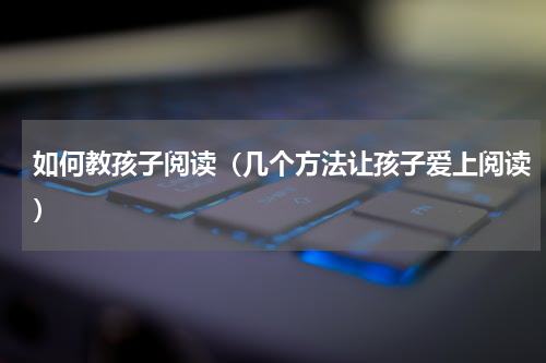 如何教孩子阅读（几个方法让孩子爱上阅读）