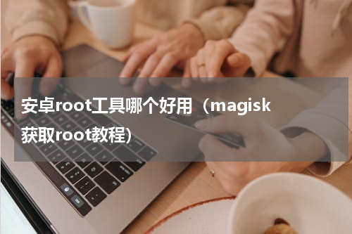 安卓root工具哪个好用（magisk获取root教程）