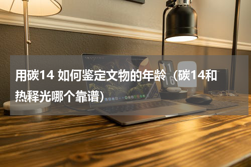 用碳14 如何鉴定文物的年龄（碳14和热释光哪个靠谱）