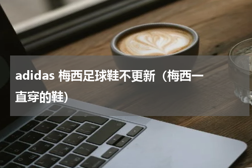 adidas 梅西足球鞋不更新（梅西一直穿的鞋）