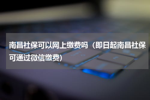 南昌社保可以网上缴费吗（即日起南昌社保可通过微信缴费）