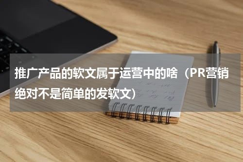 推广产品的软文属于运营中的啥（PR营销绝对不是简单的发软文）