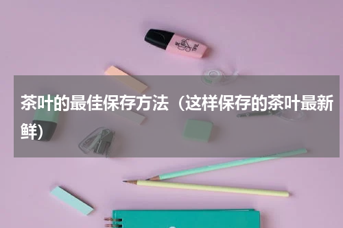 茶叶的最佳保存方法（这样保存的茶叶最新鲜）