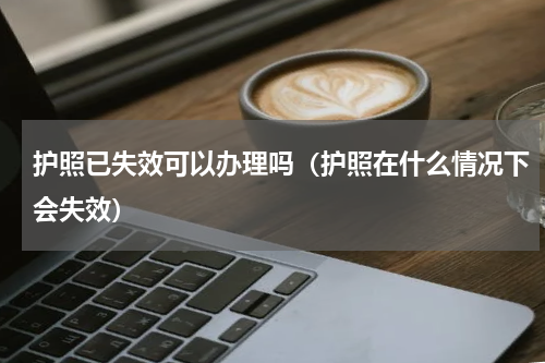 护照已失效可以办理吗（护照在什么情况下会失效）