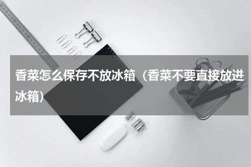 香菜怎么保存不放冰箱（香菜不要直接放进冰箱）