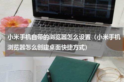 小米手机自带的浏览器怎么设置（小米手机浏览器怎么创建桌面快捷方式）