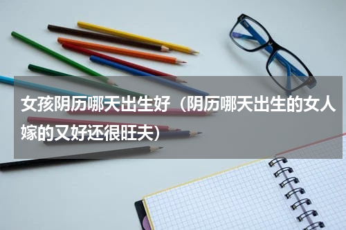 女孩阴历哪天出生好（阴历哪天出生的女人嫁的又好还很旺夫）