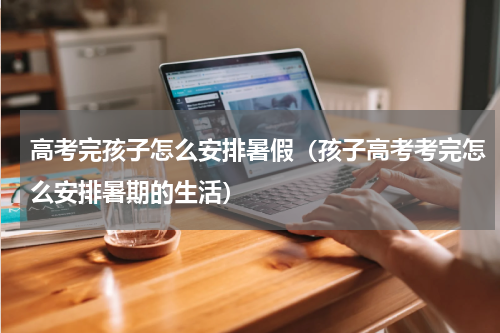 高考完孩子怎么安排暑假（孩子高考考完怎么安排暑期的生活）
