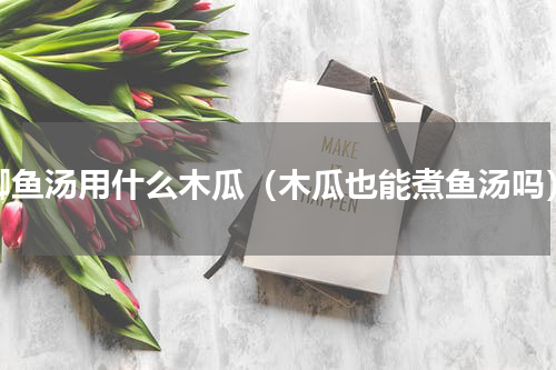 鲫鱼汤用什么木瓜（木瓜也能煮鱼汤吗）