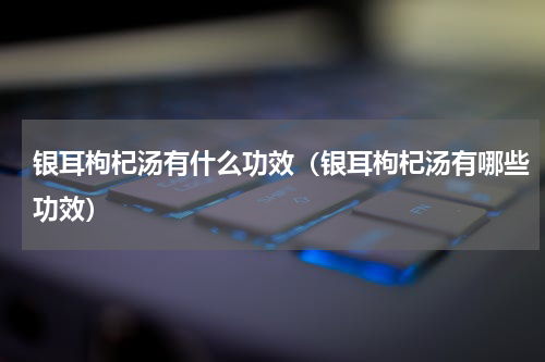 银耳枸杞汤有什么功效（银耳枸杞汤有哪些功效）