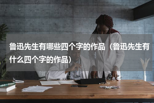鲁迅先生有哪些四个字的作品（鲁迅先生有什么四个字的作品）