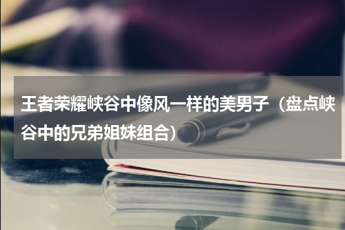王者荣耀峡谷中像风一样的美男子（盘点峡谷中的兄弟姐妹组合）