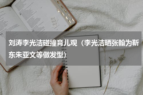 刘涛李光洁碰撞育儿观（李光洁晒张翰为靳东朱亚文等做发型）