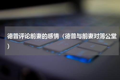 德普评论前妻的感情（德普与前妻对簿公堂）