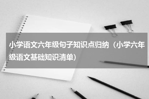 小学语文六年级句子知识点归纳（小学六年级语文基础知识清单）