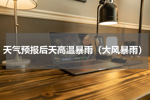 天气预报后天高温暴雨（大风暴雨）