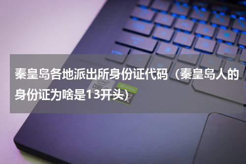 秦皇岛各地派出所身份证代码（秦皇岛人的身份证为啥是13开头）