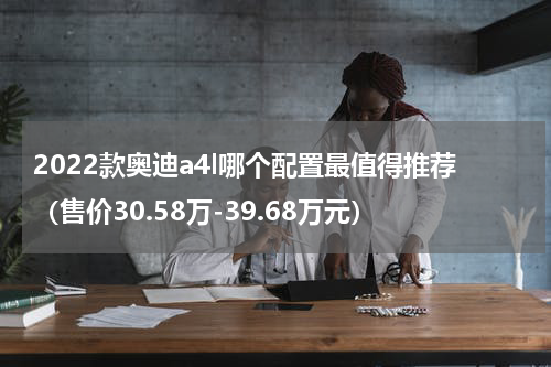 2022款奥迪a4l哪个配置最值得推荐（售价30.58万-39.68万元）