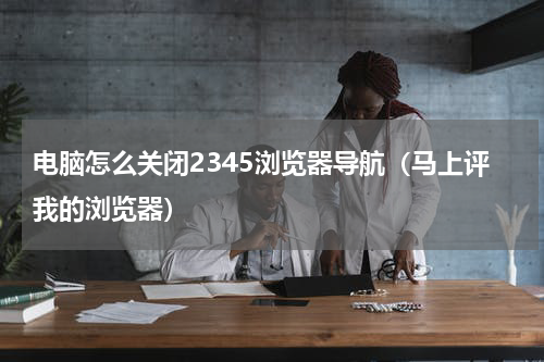 电脑怎么关闭2345浏览器导航（马上评我的浏览器）