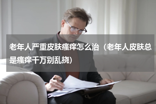 老年人严重皮肤瘙痒怎么治（老年人皮肤总是瘙痒千万别乱挠）