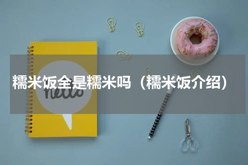 糯米饭全是糯米吗（糯米饭介绍）