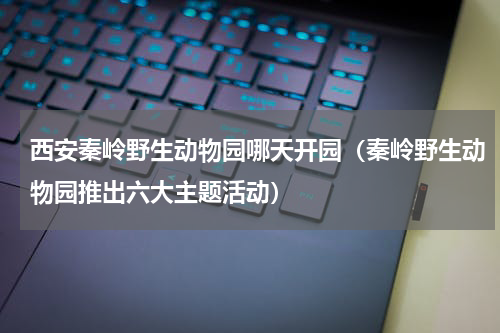 西安秦岭野生动物园哪天开园（秦岭野生动物园推出六大主题活动）