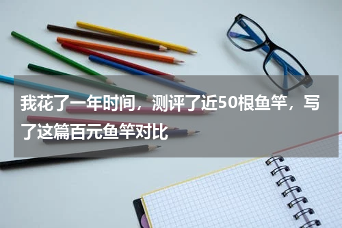 我花了一年时间，测评了近50根鱼竿，写了这篇百元鱼竿对比