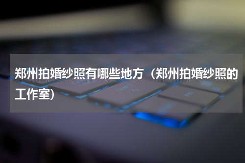 郑州拍婚纱照有哪些地方（郑州拍婚纱照的工作室）