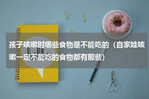 孩子咳嗽时哪些食物是不能吃的（自家娃咳嗽一定不能吃的食物都有那些）