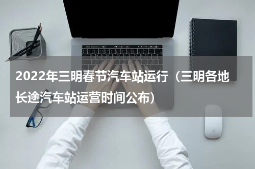 2022年三明春节汽车站运行（三明各地长途汽车站运营时间公布）
