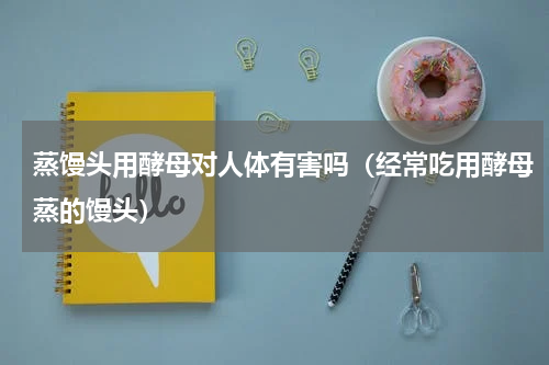 蒸馒头用酵母对人体有害吗（经常吃用酵母蒸的馒头）