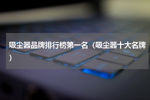吸尘器品牌排行榜第一名（吸尘器十大名牌）