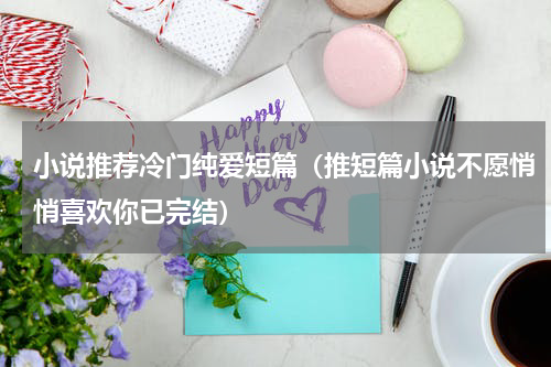 小说推荐冷门纯爱短篇（推短篇小说不愿悄悄喜欢你已完结）