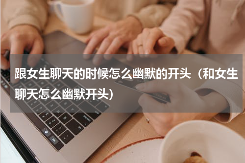 跟女生聊天的时候怎么幽默的开头（和女生聊天怎么幽默开头）
