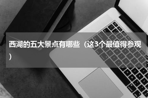 西湖的五大景点有哪些（这3个最值得参观）