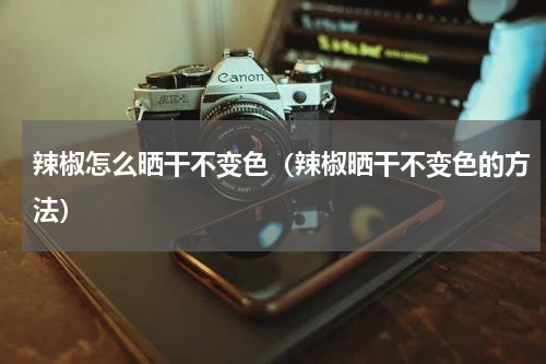 辣椒怎么晒干不变色（辣椒晒干不变色的方法）