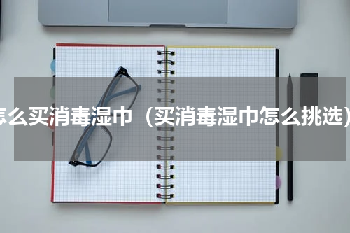 怎么买消毒湿巾（买消毒湿巾怎么挑选）