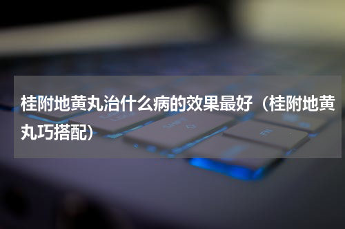 桂附地黄丸治什么病的效果最好（桂附地黄丸巧搭配）