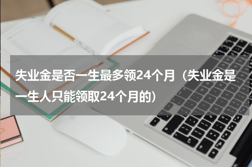 失业金是否一生最多领24个月（失业金是一生人只能领取24个月的）