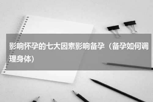 影响怀孕的七大因素影响备孕（备孕如何调理身体）
