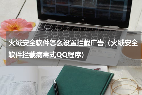 火绒安全软件怎么设置拦截广告（火绒安全软件拦截病毒式QQ程序）