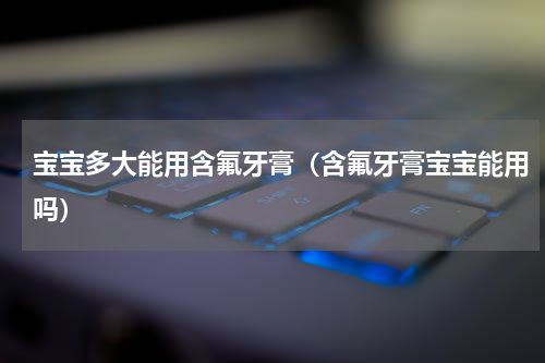 宝宝多大能用含氟牙膏（含氟牙膏宝宝能用吗）