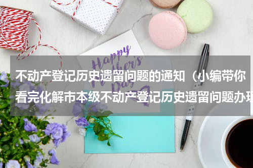 不动产登记历史遗留问题的通知（小编带你看完化解市本级不动产登记历史遗留问题办理流程图和一次性告知书）