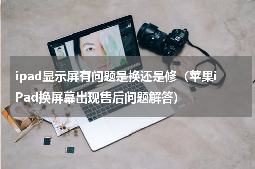 ipad显示屏有问题是换还是修（苹果iPad换屏幕出现售后问题解答）